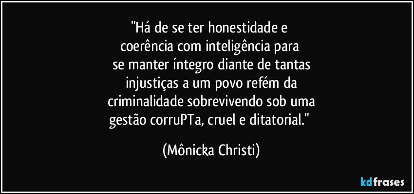 "Há de se ter honestidade e 
coerência com inteligência para 
se manter íntegro diante de tantas
injustiças a um povo refém da
criminalidade sobrevivendo sob uma
gestão  corruPTa, cruel e ditatorial." (Mônicka Christi)