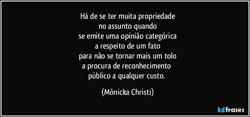 Há de se ter muita propriedade
no assunto quando
se emite uma opinião categórica
a respeito de um fato
para não se tornar mais um tolo
a procura de reconhecimento 
público a qualquer custo. (Mônicka Christi)