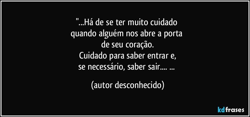 "...Há de se ter muito cuidado 
quando alguém nos abre a porta 
de seu coração.
Cuidado para saber entrar e,
se necessário, saber sair... ... (autor desconhecido)