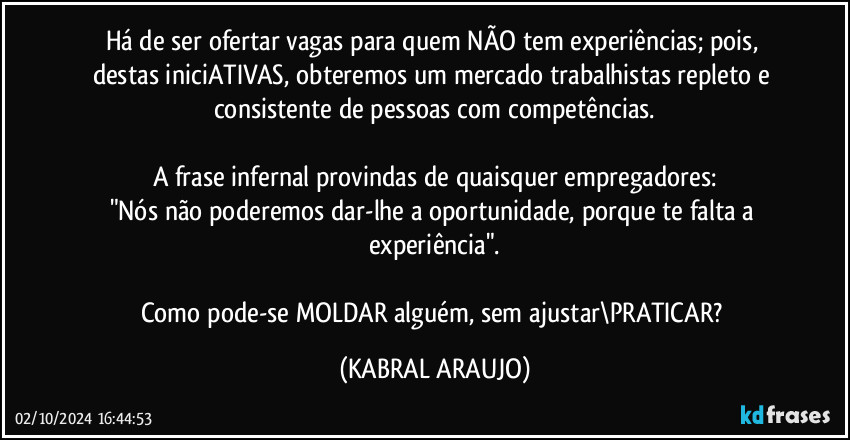 Há de ser ofertar vagas para quem NÃO tem experiências; pois, destas iniciATIVAS, obteremos um mercado trabalhistas repleto e consistente de pessoas com competências.

A frase infernal provindas de quaisquer empregadores:
"Nós não poderemos dar-lhe a oportunidade, porque te falta a experiência".

Como pode-se MOLDAR alguém, sem ajustar\PRATICAR? (KABRAL ARAUJO)