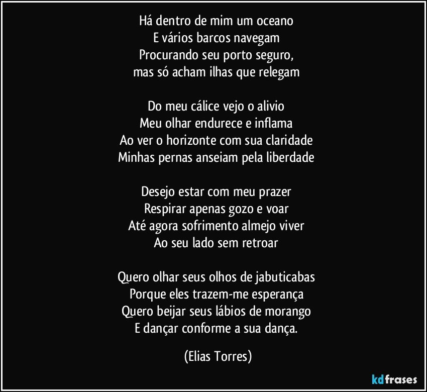 Há dentro de mim um oceano 
E vários barcos navegam 
Procurando seu porto seguro, 
mas só acham ilhas que relegam 

Do meu cálice vejo o alivio  
Meu olhar endurece e inflama  
Ao ver o horizonte com sua claridade 
Minhas pernas anseiam pela liberdade   

Desejo estar com meu prazer 
Respirar apenas gozo e voar 
Até agora sofrimento almejo viver 
Ao seu lado sem retroar  

Quero olhar seus olhos de jabuticabas 
Porque eles trazem-me esperança    
Quero beijar seus lábios de morango 
E dançar conforme a sua dança. (Elias Torres)