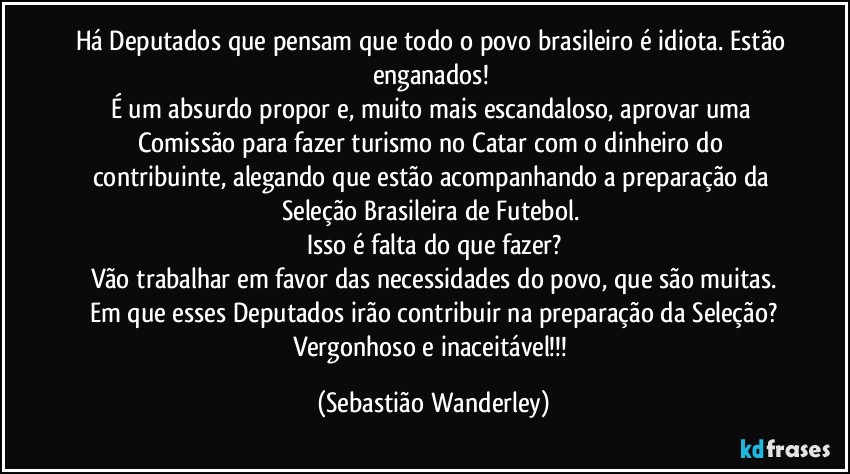 Há Deputados que pensam que todo o povo brasileiro é idiota. Estão enganados! 
É um absurdo propor e, muito mais escandaloso, aprovar uma Comissão para fazer turismo no Catar com o dinheiro do contribuinte, alegando que estão acompanhando a preparação da Seleção Brasileira de Futebol. 
Isso é falta do que fazer?
Vão trabalhar em favor das necessidades do povo, que são muitas.
Em que esses Deputados irão contribuir na preparação da Seleção?
Vergonhoso e inaceitável!!! (Sebastião Wanderley)
