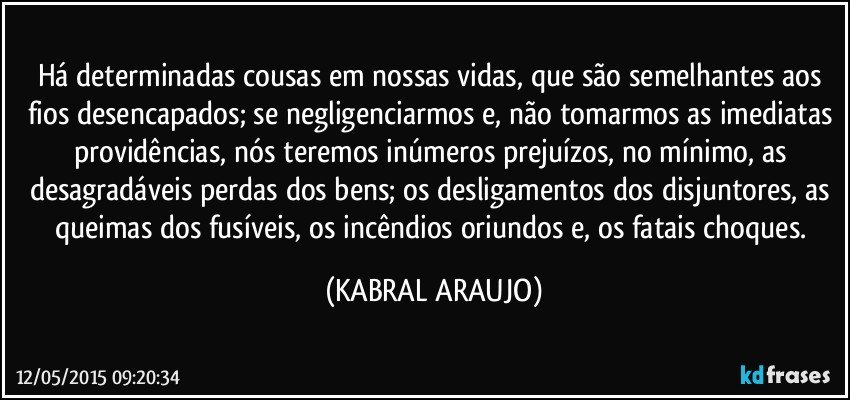 Há determinadas cousas em nossas vidas, que são semelhantes aos fios desencapados; se negligenciarmos e, não tomarmos as imediatas providências, nós teremos inúmeros prejuízos, no mínimo, as desagradáveis perdas dos bens; os desligamentos dos disjuntores, as queimas dos fusíveis, os incêndios oriundos e, os fatais choques. (KABRAL ARAUJO)