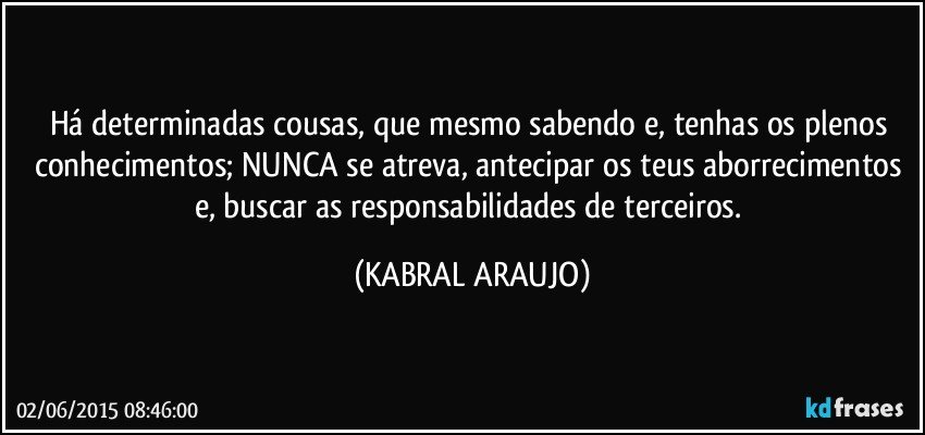 Há determinadas cousas, que mesmo sabendo e, tenhas os plenos conhecimentos; NUNCA se atreva, antecipar os teus aborrecimentos e, buscar as responsabilidades de terceiros. (KABRAL ARAUJO)