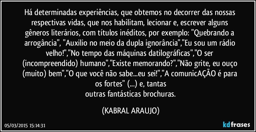 Há determinadas experiências, que obtemos no decorrer das nossas respectivas vidas, que nos habilitam, lecionar e, escrever alguns gêneros literários, com títulos inéditos, por exemplo: "Quebrando a arrogância", "Auxilio no meio da dupla ignorância","Eu sou um rádio velho!","No tempo das máquinas datilográficas","O ser (incompreendido) humano","Existe memorando?","Não grite, eu ouço (muito) bem","O que você não sabe...eu sei!","A comunicAÇÃO é para os fortes" (...) e, tantas
 outras fantásticas brochuras. (KABRAL ARAUJO)