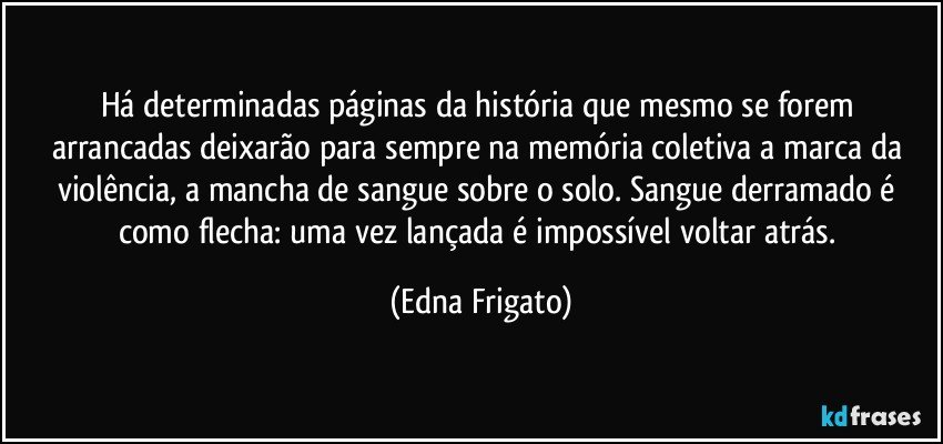 Há determinadas páginas da história que mesmo se forem arrancadas deixarão para sempre na memória coletiva a marca da violência, a mancha  de sangue sobre o solo. Sangue derramado é como flecha: uma vez lançada é impossível voltar atrás. (Edna Frigato)