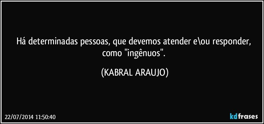 Há determinadas pessoas, que devemos atender e\ou responder, como "ingênuos". (KABRAL ARAUJO)