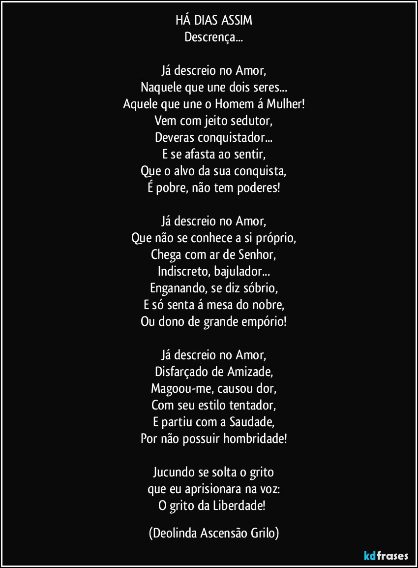 HÁ DIAS ASSIM
Descrença...

Já descreio no Amor,
Naquele que une dois seres...
Aquele que une o Homem á Mulher!
Vem com jeito sedutor,
Deveras conquistador...
E se afasta ao sentir,
Que o alvo da sua conquista,
É pobre, não tem poderes!

Já descreio no Amor,
Que não se conhece a si próprio,
Chega com ar de Senhor,
Indiscreto, bajulador...
Enganando, se diz sóbrio,
E só senta á mesa do nobre,
Ou dono de grande empório!

Já descreio no Amor,
Disfarçado de Amizade,
Magoou-me, causou dor,
Com seu estilo tentador,
E partiu com a Saudade,
Por não possuir hombridade!

Jucundo se solta o grito
que eu aprisionara na voz:
O grito da Liberdade! (Deolinda Ascensão Grilo)