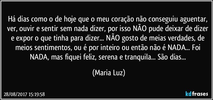 Há dias como o de hoje que o meu coração não conseguiu aguentar, ver, ouvir e sentir sem nada dizer, por isso NÃO pude deixar de dizer e expor o que tinha para dizer... NÃO gosto de meias verdades, de meios sentimentos, ou é por inteiro ou então não é NADA... Foi NADA, mas fiquei feliz, serena e tranquila... São dias... (Maria Luz)