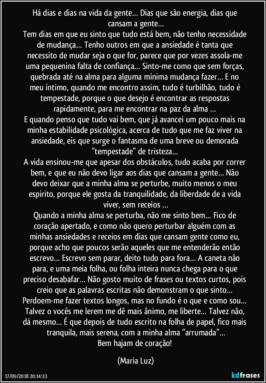 Há dias e dias na vida da gente… Dias que são energia, dias que cansam a gente…
Tem dias em que eu sinto que tudo está bem, não tenho necessidade de mudança… Tenho outros em que a ansiedade é tanta que necessito de mudar seja o que for, parece que por vezes assola-me uma pequenina falta de confiança… Sinto-me como que sem forças, quebrada até na alma para alguma mínima mudança fazer… E no meu íntimo, quando me encontro assim, tudo é turbilhão, tudo é tempestade, porque o que desejo é encontrar as respostas rapidamente, para me encontrar na paz da alma … 
E quando penso que tudo vai bem, que já avancei um pouco mais na minha estabilidade psicológica, acerca de tudo que me faz viver na ansiedade, eis que surge o fantasma de uma breve ou demorada “tempestade” de tristeza… 
A vida ensinou-me que apesar dos obstáculos, tudo acaba por correr bem, e que eu não devo ligar aos dias que cansam a gente… Não devo deixar que a minha alma se perturbe, muito menos o meu espirito, porque ele gosta da tranquilidade, da liberdade de a vida viver, sem receios …
Quando a minha alma se perturba, não me sinto bem… Fico de coração apertado, e como não quero perturbar alguém com as minhas ansiedades e receios em dias que cansam gente como eu, porque acho que poucos serão aqueles que me entenderão então escrevo… Escrevo sem parar, deito tudo para fora… A caneta não para, e uma meia folha, ou folha inteira nunca chega para o que preciso desabafar… Não gosto muito de frases ou textos curtos, pois creio que as palavras escritas não demonstram o que sinto… Perdoem-me fazer textos longos, mas no fundo é o que e como sou… Talvez o vocês me lerem me dê mais ânimo, me liberte… Talvez não, dá mesmo… É que depois de tudo escrito na folha de papel, fico mais tranquila, mais serena, com a minha alma “arrumada”…
Bem hajam de coração! (Maria Luz)