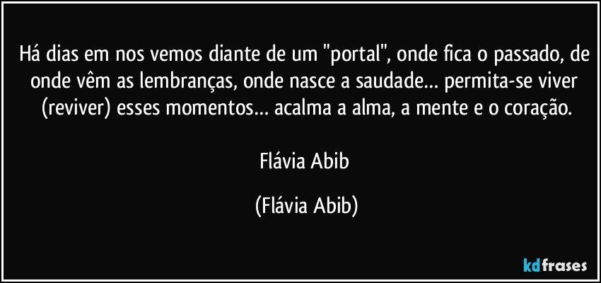 Há dias em nos vemos diante de um "portal", onde fica o passado, de onde vêm as lembranças, onde nasce a saudade… permita-se viver (reviver) esses momentos… acalma a alma, a mente e o coração.

Flávia Abib (Flávia Abib)