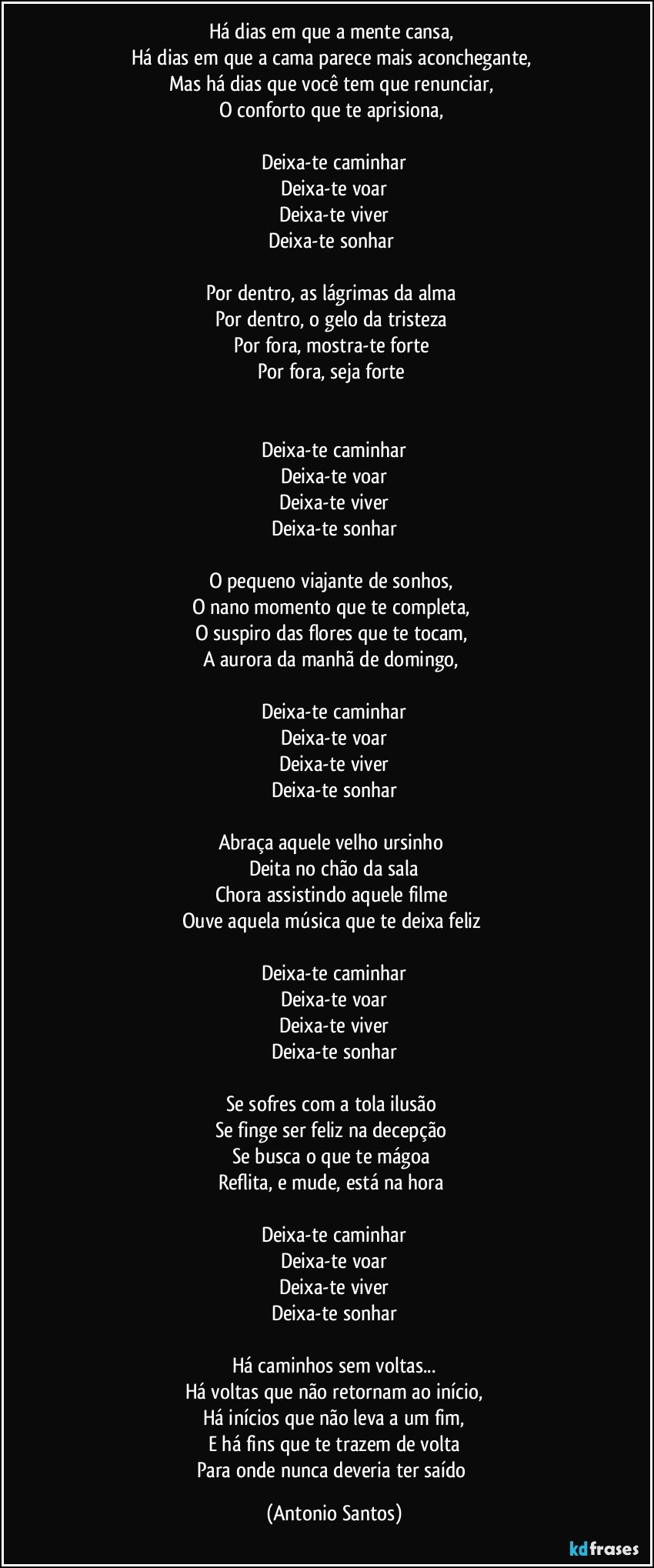 Há dias em que a mente cansa, 
Há dias em que a cama parece mais aconchegante, 
Mas há dias que você tem que renunciar, 
O conforto que te aprisiona, 

Deixa-te caminhar
Deixa-te voar
Deixa-te viver
Deixa-te sonhar 

Por dentro, as lágrimas da alma 
Por dentro, o gelo da tristeza 
Por fora, mostra-te forte 
Por fora, seja forte 


Deixa-te caminhar
Deixa-te voar
Deixa-te viver
Deixa-te sonhar

O pequeno viajante de sonhos, 
O nano momento que te completa, 
O suspiro das flores que te tocam, 
A aurora da manhã de domingo, 

Deixa-te caminhar
Deixa-te voar
Deixa-te viver
Deixa-te sonhar

Abraça aquele velho ursinho 
Deita no chão da sala
Chora assistindo aquele filme 
Ouve aquela música que te deixa feliz 

Deixa-te caminhar
Deixa-te voar
Deixa-te viver
Deixa-te sonhar

Se sofres com a tola ilusão 
Se finge ser feliz na decepção 
Se busca o que te mágoa 
Reflita, e mude, está na hora 

Deixa-te caminhar
Deixa-te voar
Deixa-te viver
Deixa-te sonhar

Há caminhos sem voltas...
Há voltas que não retornam ao início,
Há inícios que não leva a um fim,
E há fins que te trazem de volta
Para onde nunca deveria ter saído (Antonio Santos)