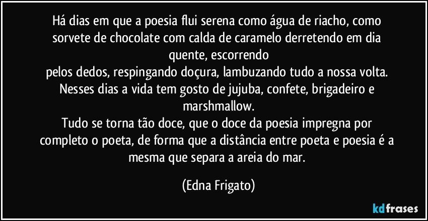 Há dias em que a poesia flui serena como água de riacho, como sorvete de chocolate com calda de caramelo derretendo em dia quente, escorrendo
pelos dedos, respingando doçura, lambuzando tudo a nossa volta. 
Nesses dias a vida tem gosto de jujuba, confete, brigadeiro e marshmallow.
Tudo se torna tão doce, que o doce da poesia impregna por completo o poeta, de forma que a distância entre poeta e poesia é a mesma que separa a areia do mar. (Edna Frigato)