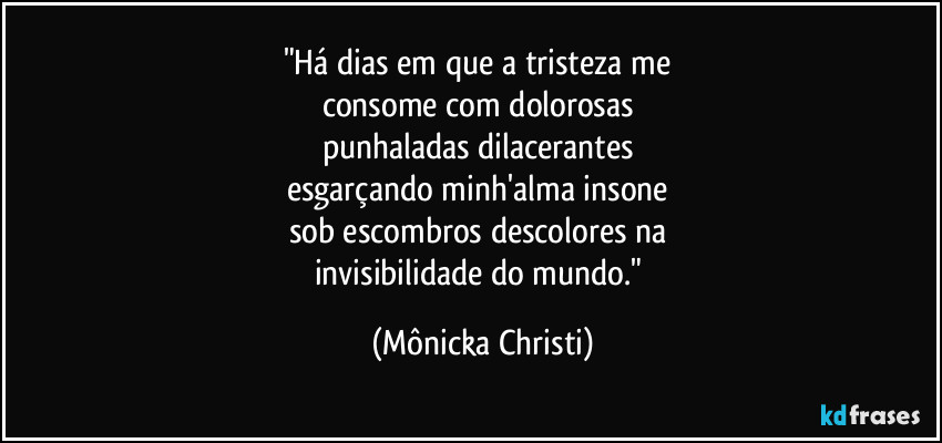 "Há dias em que a tristeza me 
consome com dolorosas 
punhaladas dilacerantes 
esgarçando minh'alma insone 
sob escombros descolores na 
invisibilidade do mundo." (Mônicka Christi)