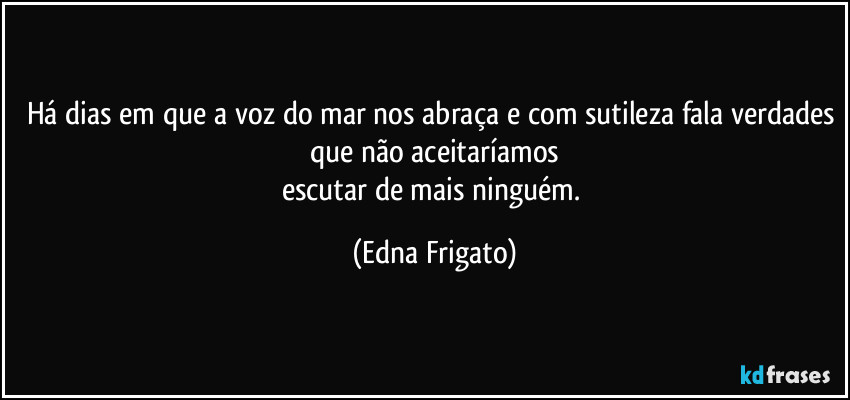 Há dias em que a voz do mar nos abraça e com sutileza fala verdades que não aceitaríamos
escutar de mais ninguém. (Edna Frigato)