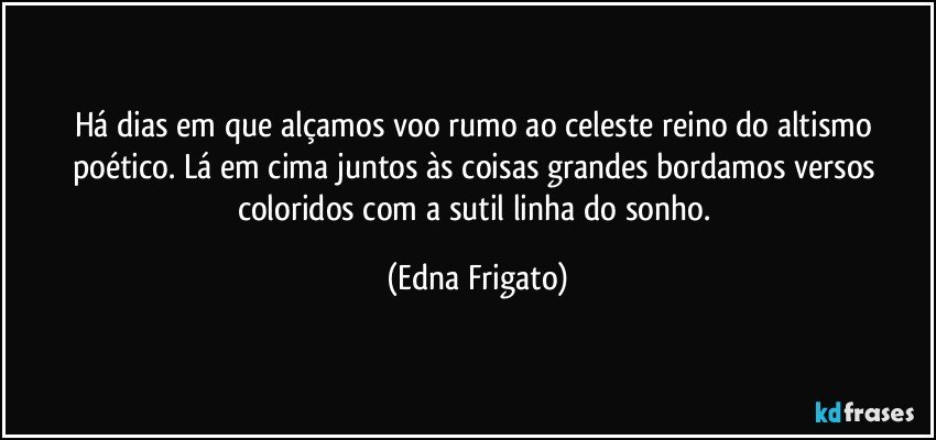 Há dias em que alçamos voo rumo ao celeste reino do altismo poético. Lá em cima juntos às coisas grandes bordamos versos coloridos com a sutil linha do sonho. (Edna Frigato)