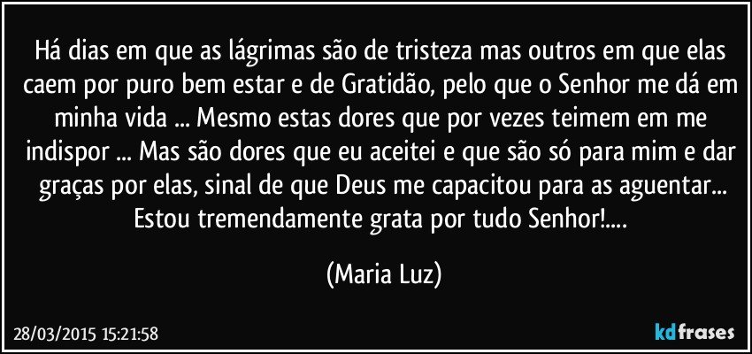 Há dias em que as lágrimas são de tristeza mas outros em que elas caem por puro bem estar e de Gratidão, pelo que o Senhor me dá em minha vida ... Mesmo estas dores que por vezes teimem em me indispor ... Mas são dores que eu aceitei e que são só para mim e dar graças por elas, sinal de que Deus me capacitou para as aguentar...
Estou tremendamente grata por tudo Senhor!... (Maria Luz)