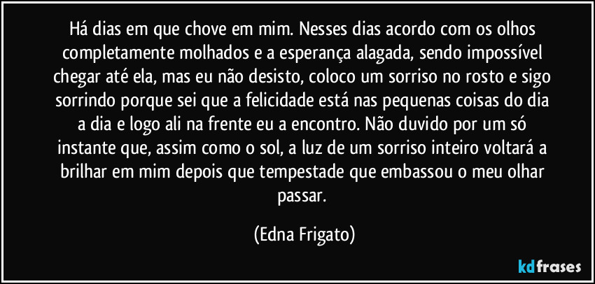 Há dias em que chove em mim. Nesses dias acordo com os olhos completamente molhados e a esperança alagada, sendo impossível chegar até ela, mas eu não desisto, coloco um sorriso no rosto e sigo sorrindo porque sei que a felicidade está nas pequenas coisas do dia a dia e logo ali na frente eu a encontro. Não duvido por um só instante que, assim como o sol, a luz de um sorriso inteiro voltará a brilhar em mim depois que tempestade que embassou o meu olhar passar. (Edna Frigato)