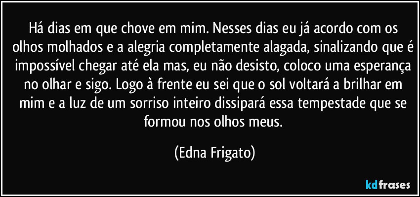 Há dias em que chove em mim. Nesses dias eu já acordo com os olhos molhados e a alegria completamente alagada, sinalizando que é impossível chegar até ela mas, eu não desisto, coloco uma esperança no olhar e sigo. Logo à frente eu sei que o sol voltará a brilhar em mim e a luz de um sorriso inteiro dissipará essa tempestade que se formou nos olhos meus. (Edna Frigato)