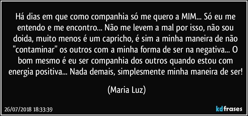 Há dias em que como companhia só me quero a MIM... Só eu me entendo e me encontro... Não me levem a mal por isso, não sou doida, muito menos é um capricho, é sim a minha maneira de não "contaminar" os outros com a minha  forma de ser na negativa... O bom mesmo é eu ser companhia dos outros quando estou com energia positiva... Nada demais, simplesmente minha maneira de ser! (Maria Luz)