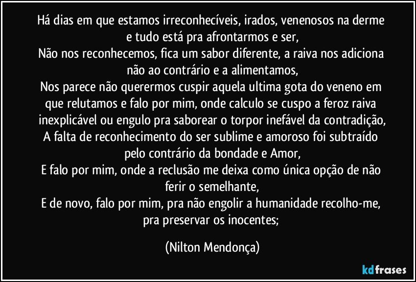 Há dias em que estamos irreconhecíveis, irados, venenosos na derme e tudo está pra afrontarmos e ser,
Não nos reconhecemos, fica um sabor diferente, a raiva nos adiciona não ao contrário e a alimentamos,
Nos parece não querermos cuspir aquela ultima gota do veneno em que relutamos e falo por mim, onde calculo se cuspo a feroz raiva inexplicável ou engulo pra saborear o torpor inefável da contradição,
A falta de reconhecimento do ser sublime e amoroso foi subtraído pelo contrário da bondade e Amor,
E falo por mim, onde a reclusão me deixa como única opção de não ferir o semelhante,
E de novo, falo por mim, pra não engolir a humanidade recolho-me, pra preservar os inocentes; (Nilton Mendonça)