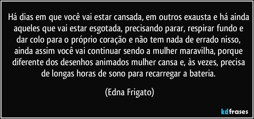 Há dias em que você vai estar cansada, em outros exausta e há ainda aqueles que vai estar esgotada, precisando parar, respirar fundo e dar colo para o próprio coração e não  tem nada de errado nisso, ainda assim você vai continuar sendo a mulher maravilha, porque diferente dos desenhos animados mulher cansa e, às vezes, precisa de longas horas de sono para recarregar a bateria. (Edna Frigato)