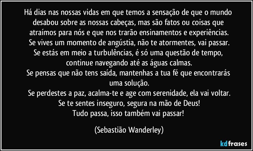 Há dias nas nossas vidas em que temos a sensação de que o mundo desabou sobre as nossas cabeças, mas são fatos ou coisas que atraímos para nós e que nos trarão ensinamentos e experiências.
Se vives um momento de angústia, não te atormentes, vai passar.
Se estás em meio a turbulências, é só uma questão de tempo, continue navegando até as águas calmas.
Se pensas que não tens saída, mantenhas a tua fé que encontrarás uma solução.
Se perdestes a paz, acalma-te e age com serenidade, ela vai voltar.
Se te sentes inseguro, segura na mão de Deus!
Tudo passa, isso também vai passar! (Sebastião Wanderley)