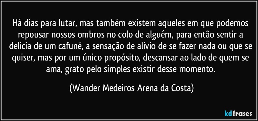 Há dias para lutar, mas também existem aqueles em que podemos repousar nossos ombros no colo de alguém, para então sentir a delícia de um cafuné, a sensação de alívio de se fazer nada ou que se quiser, mas por um único propósito, descansar ao lado de quem se ama, grato pelo simples existir desse momento. (Wander Medeiros Arena da Costa)