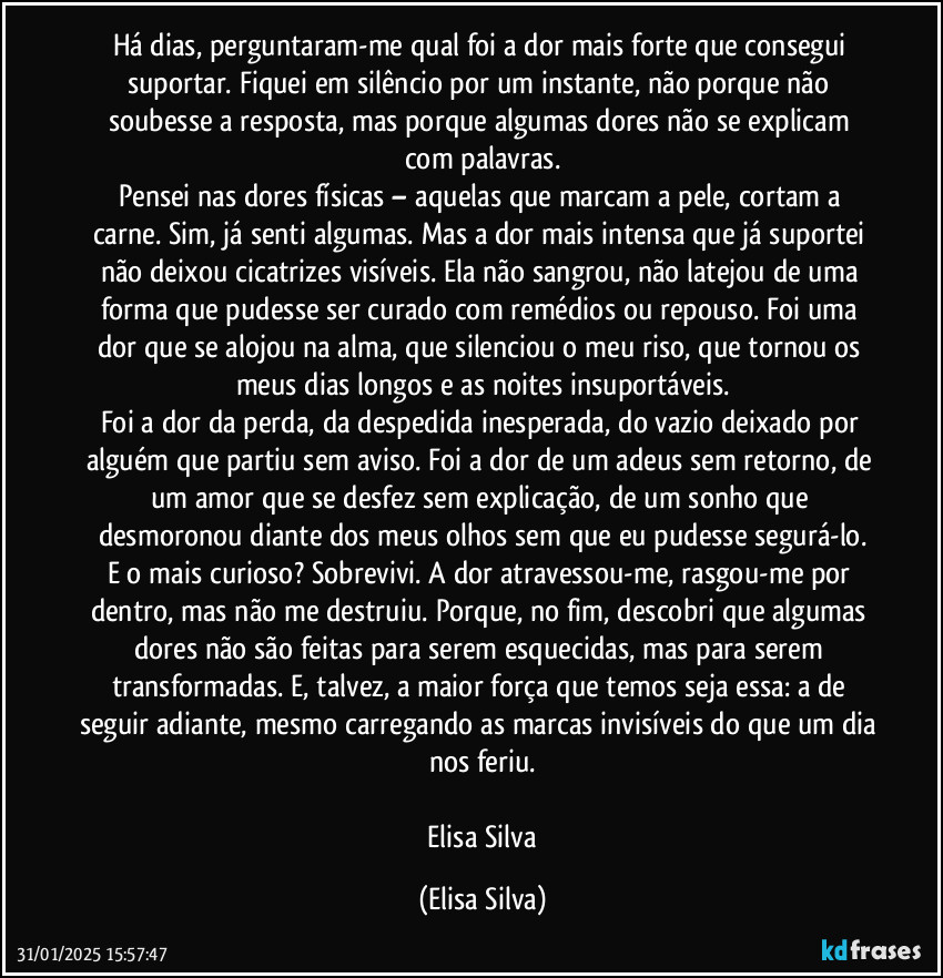 Há dias, perguntaram-me qual foi a dor mais forte que consegui suportar. Fiquei em silêncio por um instante, não porque não soubesse a resposta, mas porque algumas dores não se explicam com palavras.
Pensei nas dores físicas – aquelas que marcam a pele, cortam a carne. Sim, já senti algumas. Mas a dor mais intensa que já suportei não deixou cicatrizes visíveis. Ela não sangrou, não latejou de uma forma que pudesse ser curado com remédios ou repouso. Foi uma dor que se alojou na alma, que silenciou o meu riso, que tornou os meus dias longos e as noites insuportáveis.
Foi a dor da perda, da despedida inesperada, do vazio deixado por alguém que partiu sem aviso. Foi a dor de um adeus sem retorno, de um amor que se desfez sem explicação, de um sonho que desmoronou diante dos meus olhos sem que eu pudesse segurá-lo.
E o mais curioso? Sobrevivi. A dor atravessou-me, rasgou-me por dentro, mas não me destruiu. Porque, no fim, descobri que algumas dores não são feitas para serem esquecidas, mas para serem transformadas. E, talvez, a maior força que temos seja essa: a de seguir adiante, mesmo carregando as marcas invisíveis do que um dia nos feriu.

    Elisa Silva (Elisa Silva)