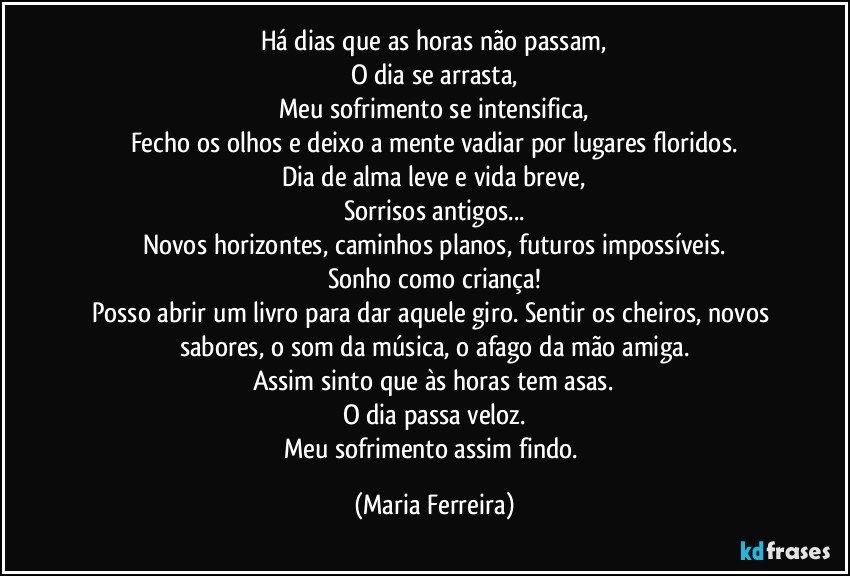 Há dias que as horas não passam,
O dia se arrasta,
Meu sofrimento se intensifica,
Fecho os olhos e deixo a mente vadiar por lugares floridos.
Dia de alma leve e vida breve,
Sorrisos antigos...
Novos horizontes, caminhos planos, futuros  impossíveis.
Sonho como criança!
Posso abrir um livro para dar aquele giro. Sentir os cheiros, novos sabores, o som da música, o afago da mão amiga.
Assim sinto que às horas  tem asas.
O dia passa veloz.
Meu sofrimento assim  findo. (Maria Ferreira)