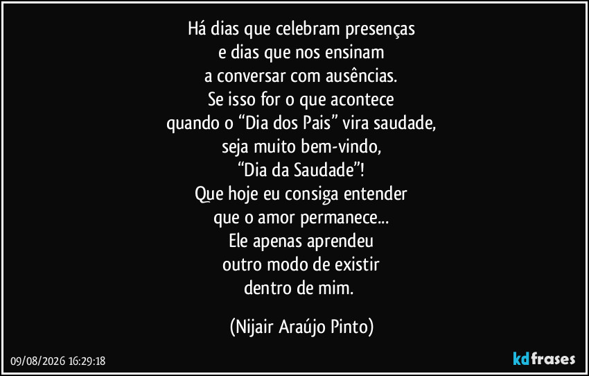 Há dias que celebram presenças
e dias que nos ensinam
a conversar com ausências.
Se isso for o que acontece
quando o “Dia dos Pais” vira saudade,
seja muito bem-vindo,
“Dia da Saudade”!
Que hoje eu consiga entender
que o amor permanece...
Ele apenas aprendeu
outro modo de existir
dentro de mim. (Nijair Araújo Pinto)