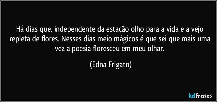 Há dias que, independente da estação olho para a vida e a vejo repleta de flores. Nesses dias meio mágicos é que sei que mais uma vez a poesia floresceu em meu olhar. (Edna Frigato)