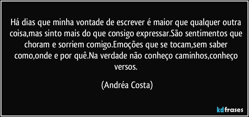 Há dias que minha vontade de escrever é maior que qualquer outra coisa,mas sinto mais do que consigo expressar.São sentimentos que choram e sorriem comigo.Emoções que se tocam,sem saber como,onde e por quê.Na verdade não conheço caminhos,conheço versos. (Andréa Costa)