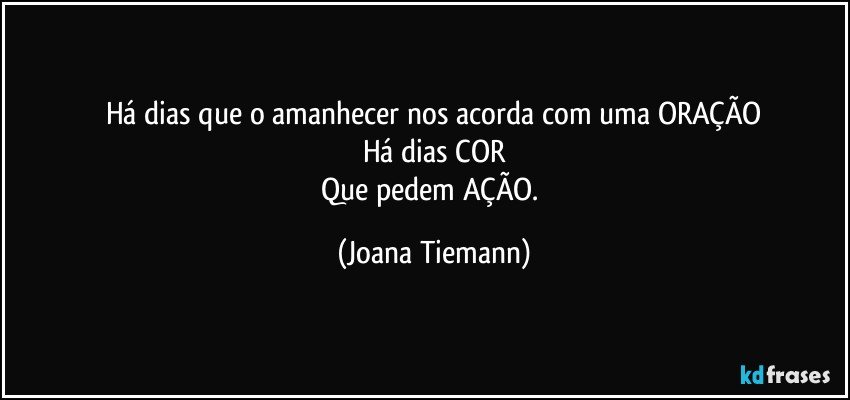 Há dias que o amanhecer nos acorda com uma ORAÇÃO
Há dias COR
Que pedem AÇÃO. (Joana Tiemann)