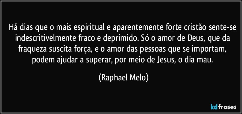 Há dias que o mais espiritual e aparentemente forte cristão sente-se indescritivelmente fraco e deprimido. Só o amor de Deus, que da fraqueza suscita força, e o amor das pessoas que se importam, podem ajudar a superar, por meio de Jesus, o dia mau. (Raphael Melo)