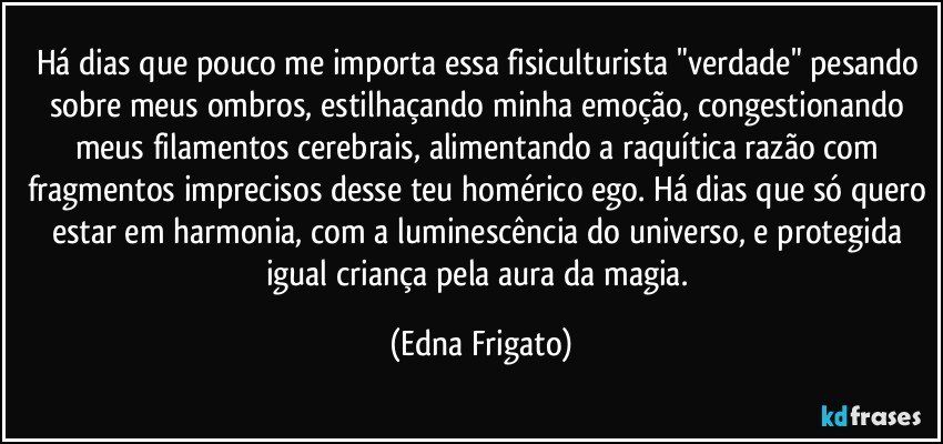 Há dias que pouco me importa essa  fisiculturista "verdade" pesando sobre meus ombros, estilhaçando minha emoção, congestionando meus filamentos cerebrais, alimentando a raquítica  razão com fragmentos imprecisos desse teu homérico ego. Há dias que só quero estar em harmonia, com a luminescência do universo, e protegida igual criança pela aura da magia. (Edna Frigato)