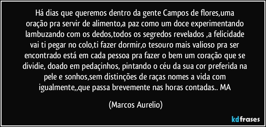 Há dias que queremos  dentro da gente Campos de flores,uma oração pra servir de alimento,a paz como um doce experimentando lambuzando com os dedos,todos os segredos revelados ,a felicidade vai ti pegar no colo,ti fazer dormir,o tesouro mais valioso pra ser encontrado  está em cada pessoa pra fazer o bem um coração que se dividie, doado em pedaçinhos, pintando o céu da sua cor preferida na pele e sonhos,sem distinções de raças nomes a vida com igualmente,,que passa  brevemente nas horas contadas.. MA (Marcos Aurelio)