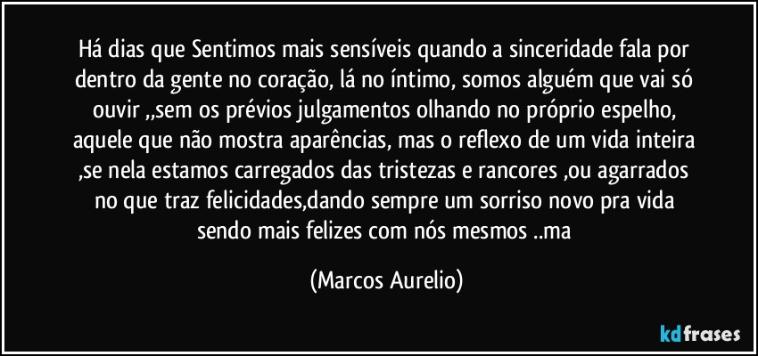 Há dias que Sentimos mais sensíveis quando a sinceridade fala  por dentro da gente no coração, lá no íntimo, somos alguém que vai só ouvir ,,sem os prévios julgamentos olhando no próprio espelho, aquele que não mostra aparências, mas o reflexo de um vida inteira ,se nela estamos carregados das tristezas e rancores ,ou agarrados  no que traz felicidades,dando sempre um sorriso novo pra vida sendo mais felizes com nós mesmos ..ma (Marcos Aurelio)