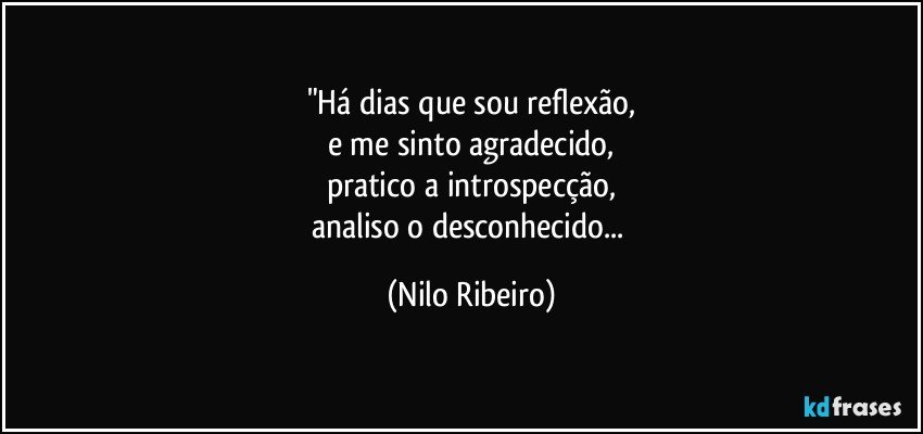 "Há dias que sou reflexão,
e me sinto agradecido,
pratico a introspecção,
analiso o desconhecido... (Nilo Ribeiro)