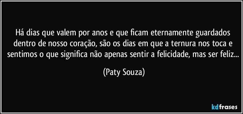 Há dias que valem por anos e que ficam eternamente guardados dentro de nosso coração, são os dias em que a ternura nos toca e sentimos o que significa não apenas sentir a felicidade, mas ser feliz... (Paty Souza)