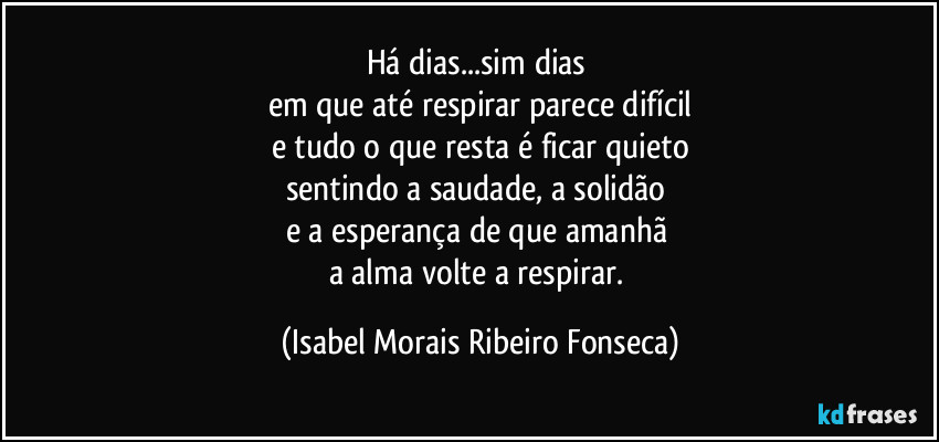 Há dias...sim dias 
em que até respirar parece difícil
e tudo o que resta é ficar quieto
sentindo a saudade, a solidão 
e a esperança de que amanhã 
a alma volte a respirar. (Isabel Morais Ribeiro Fonseca)
