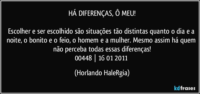 HÁ DIFERENÇAS, Ô MEU!

Escolher e ser escolhido são situações tão distintas quanto o dia e a noite, o bonito e o feio, o homem e a mulher. Mesmo assim há quem não perceba todas essas diferenças!
00448 | 16/01/2011 (Horlando HaleRgia)