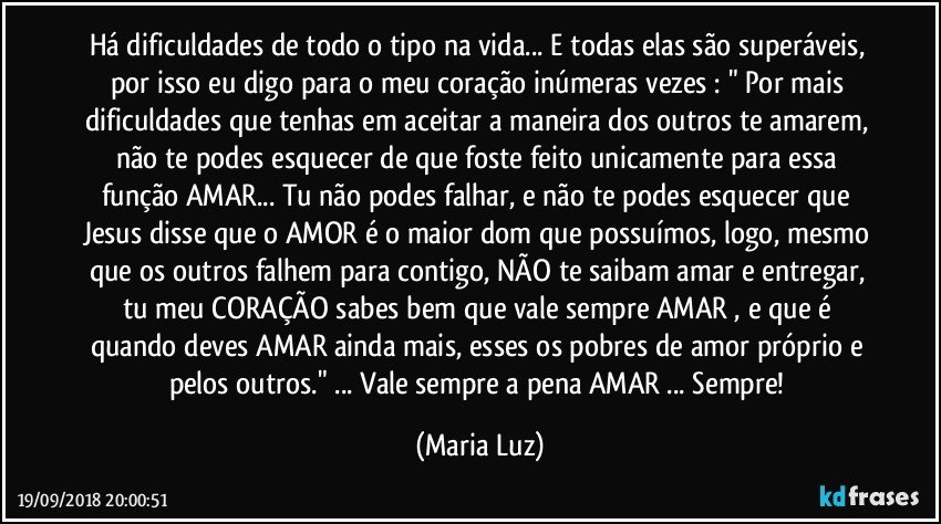 Há dificuldades de todo o tipo na vida... E todas elas são superáveis, por isso eu digo para o meu coração inúmeras vezes : " Por mais dificuldades que tenhas em aceitar a maneira dos outros te amarem, não te podes esquecer de que foste feito unicamente para essa função AMAR... Tu não podes falhar, e não te podes esquecer que Jesus disse que o AMOR é o maior dom que possuímos, logo, mesmo que os outros falhem para contigo, NÃO te saibam amar e entregar, tu meu CORAÇÃO sabes bem que vale sempre AMAR , e que é quando deves AMAR ainda mais, esses os pobres de amor próprio e pelos outros." ... Vale sempre a pena AMAR ... Sempre! (Maria Luz)