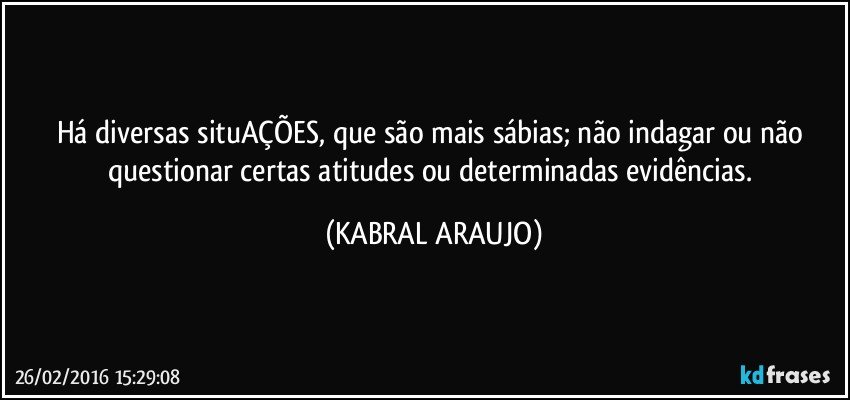 Há diversas situAÇÕES, que são mais sábias; não indagar ou não questionar certas atitudes ou determinadas evidências. (KABRAL ARAUJO)