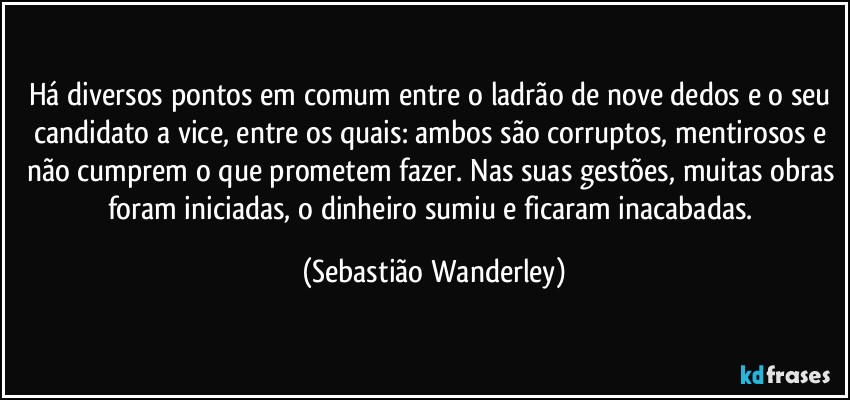 Há diversos pontos em comum entre o ladrão de nove dedos e o seu candidato a vice, entre os quais: ambos são corruptos, mentirosos e não cumprem o que prometem fazer. Nas suas gestões, muitas obras foram iniciadas, o dinheiro sumiu e ficaram inacabadas. (Sebastião Wanderley)