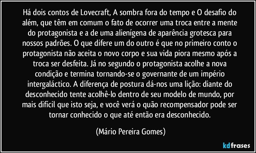 Há dois contos de Lovecraft, A sombra fora do tempo e O desafio do além, que têm em comum o fato de ocorrer uma troca entre a mente do protagonista e a de uma alienígena de aparência grotesca para nossos padrões. O que difere um do outro é que no primeiro conto o protagonista não aceita o novo corpo e sua vida piora mesmo após a troca ser desfeita. Já no segundo o protagonista acolhe a nova condição e termina tornando-se o governante de um império intergaláctico. A diferença de postura dá-nos uma lição: diante do desconhecido tente acolhê-lo dentro de seu modelo de mundo, por mais difícil que isto seja, e você verá o quão recompensador pode ser tornar conhecido o que até então era desconhecido. (Mário Pereira Gomes)