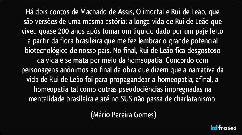 Há dois contos de Machado de Assis, O imortal e Rui de Leão, que são versões de uma mesma estória: a longa vida de Rui de Leão que viveu quase 200 anos após tomar um líquido dado por um pajé feito a partir da flora brasileira que me fez lembrar o grande potencial biotecnológico de nosso país. No final, Rui de Leão fica desgostoso da vida e se mata por meio da homeopatia. Concordo com personagens anônimos ao final da obra que dizem que a narrativa da vida de Rui de Leão foi para propagandear a homeopatia; afinal, a homeopatia tal como outras pseudociências impregnadas na mentalidade brasileira e até no SUS não passa de charlatanismo. (Mário Pereira Gomes)