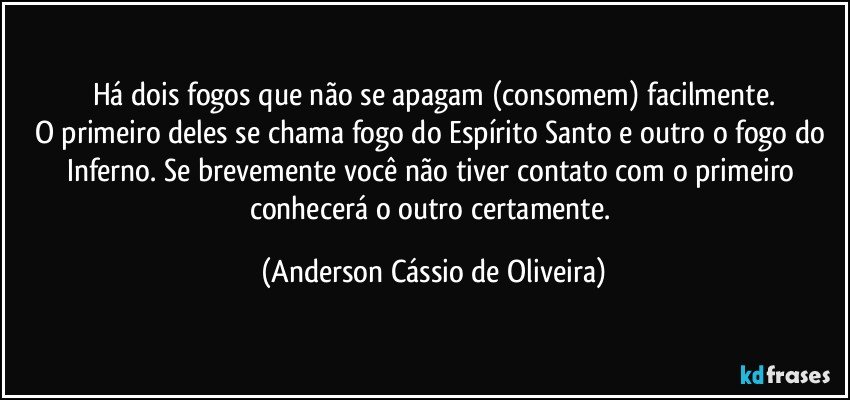 Há dois fogos que não se apagam (consomem) facilmente.
O primeiro deles se chama fogo do Espírito Santo e outro o fogo do Inferno. Se brevemente você não tiver contato com o primeiro conhecerá o outro certamente. (Anderson Cássio de Oliveira)