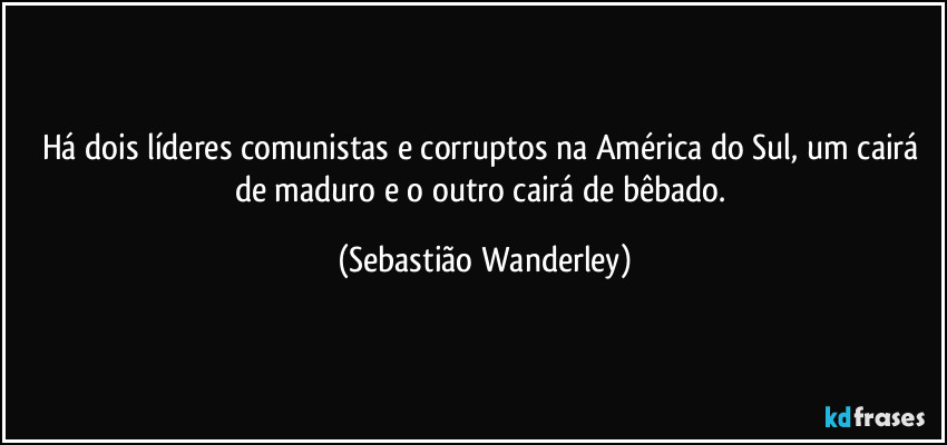 Há dois líderes comunistas e corruptos na América do Sul, um cairá de maduro e o outro cairá de bêbado. (Sebastião Wanderley)