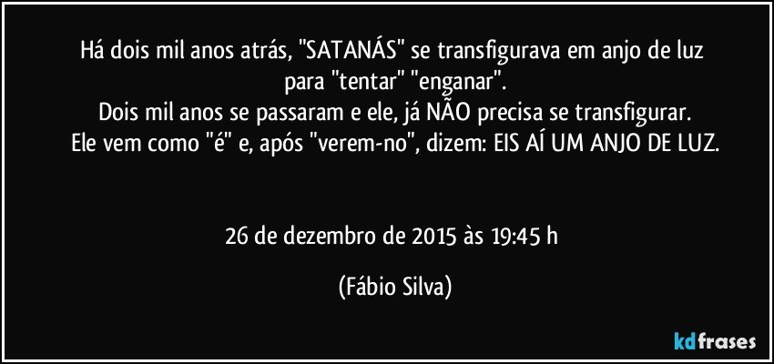 Há dois mil anos atrás, "SATANÁS" se transfigurava em anjo de luz para "tentar" "enganar".
Dois mil anos se passaram e ele, já NÃO precisa se transfigurar.
Ele vem como "é" e, após "verem-no", dizem: EIS AÍ UM ANJO DE LUZ.


26 de dezembro de 2015 às 19:45 h (Fábio Silva)